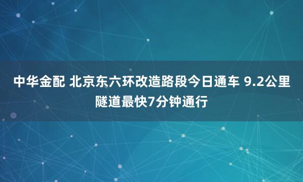 中华金配 北京东六环改造路段今日通车 9.2公里隧道最快7分钟通行