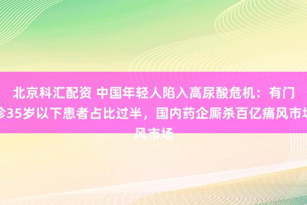 北京科汇配资 中国年轻人陷入高尿酸危机：有门诊35岁以下患者占比过半，国内药企厮杀百亿痛风市场