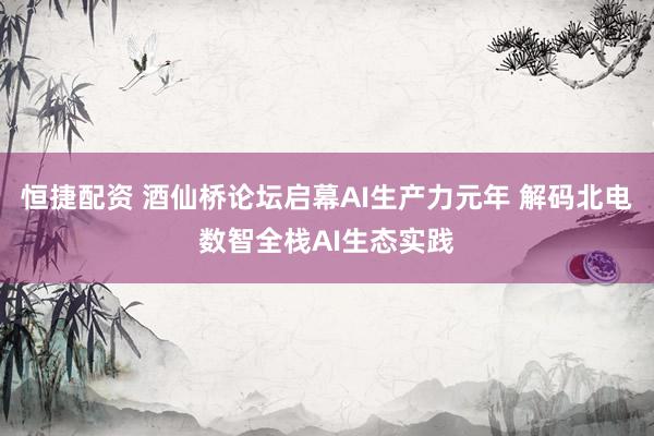 恒捷配资 酒仙桥论坛启幕AI生产力元年 解码北电数智全栈AI生态实践