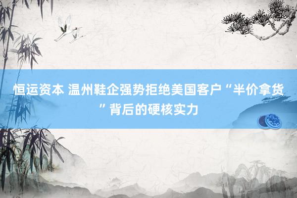 恒运资本 温州鞋企强势拒绝美国客户“半价拿货”背后的硬核实力