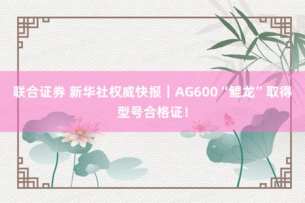 联合证券 新华社权威快报｜AG600“鲲龙”取得型号合格证！