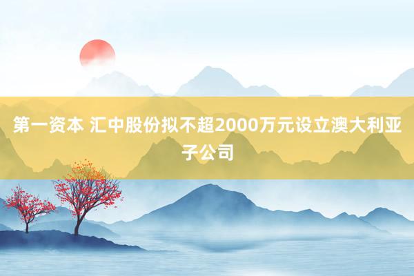 第一资本 汇中股份拟不超2000万元设立澳大利亚子公司