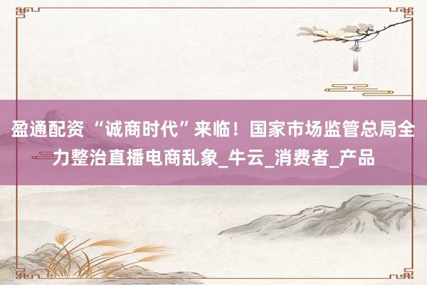盈通配资 “诚商时代”来临！国家市场监管总局全力整治直播电商乱象_牛云_消费者_产品
