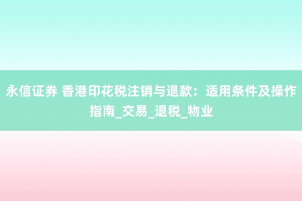 永信证券 香港印花税注销与退款：适用条件及操作指南_交易_退税_物业