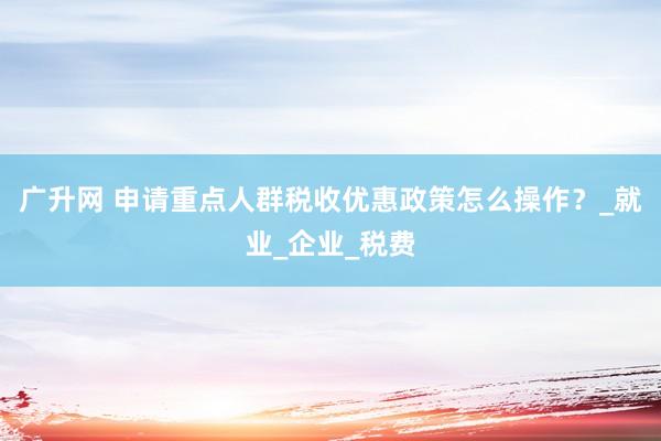 广升网 申请重点人群税收优惠政策怎么操作？_就业_企业_税费