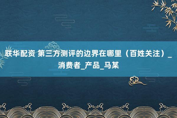 联华配资 第三方测评的边界在哪里（百姓关注）_消费者_产品_马某