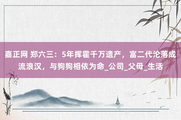 嘉正网 郑六三：5年挥霍千万遗产，富二代沦落成流浪汉，与狗狗相依为命_公司_父母_生活