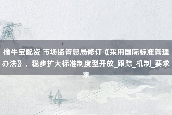 擒牛宝配资 市场监管总局修订《采用国际标准管理办法》，稳步扩大标准制度型开放_跟踪_机制_要求
