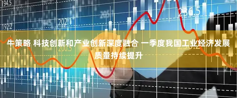 牛策略 科技创新和产业创新深度融合 一季度我国工业经济发展质量持续提升