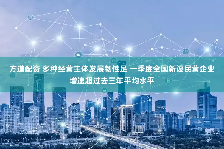 方道配资 多种经营主体发展韧性足 一季度全国新设民营企业增速超过去三年平均水平