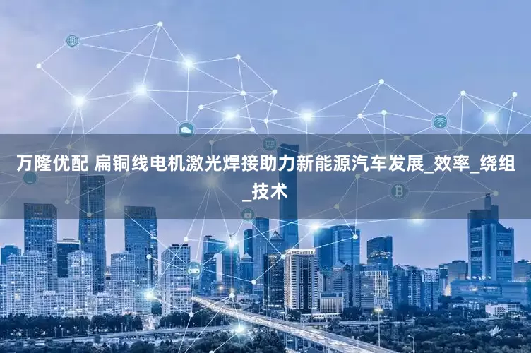 万隆优配 扁铜线电机激光焊接助力新能源汽车发展_效率_绕组_技术