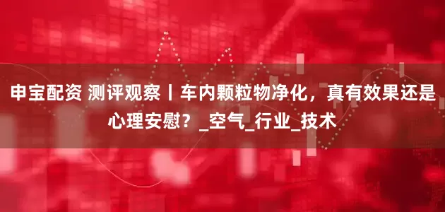 申宝配资 测评观察丨车内颗粒物净化，真有效果还是心理安慰？_空气_行业_技术