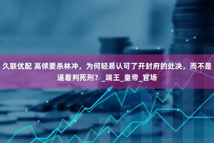 久联优配 高俅要杀林冲，为何轻易认可了开封府的处决，而不是逼着判死刑？_端王_皇帝_官场