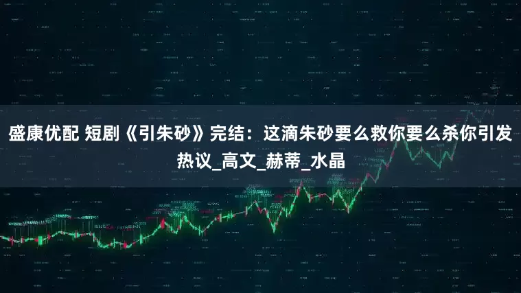 盛康优配 短剧《引朱砂》完结：这滴朱砂要么救你要么杀你引发热议_高文_赫蒂_水晶