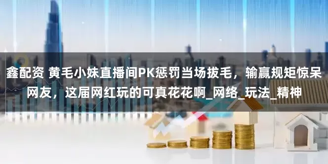 鑫配资 黄毛小妹直播间PK惩罚当场拔毛，输赢规矩惊呆网友，这届网红玩的可真花花啊_网络_玩法_精神