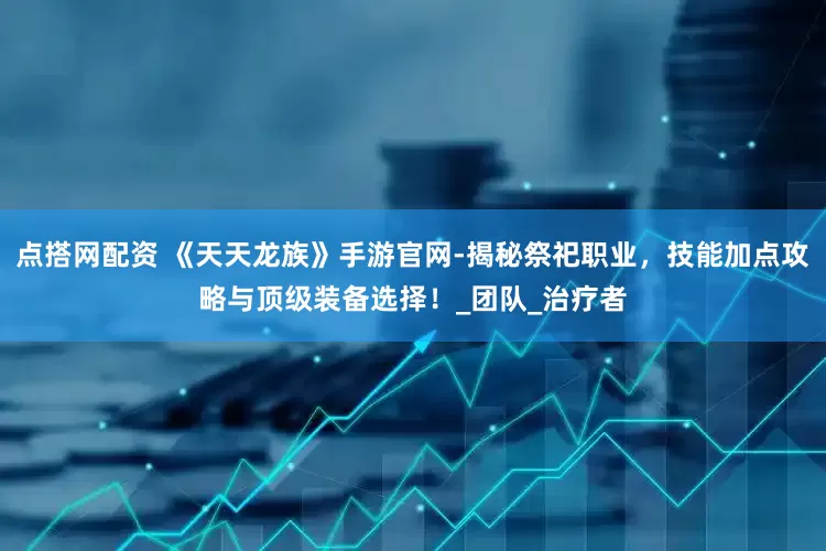 点搭网配资 《天天龙族》手游官网-揭秘祭祀职业，技能加点攻略与顶级装备选择！_团队_治疗者