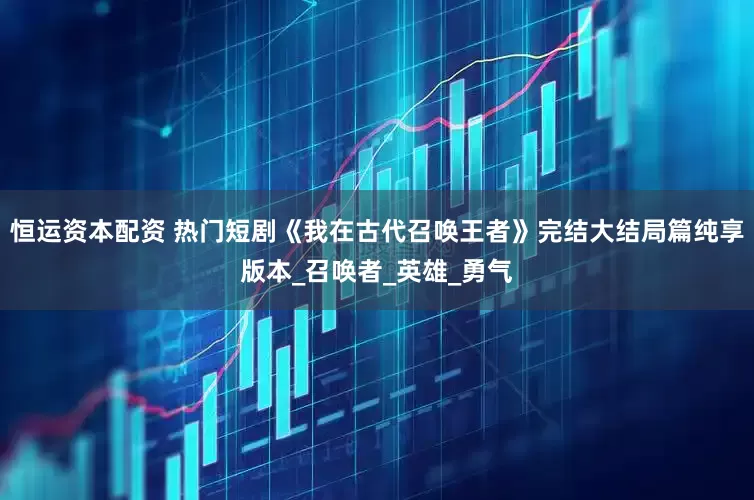 恒运资本配资 热门短剧《我在古代召唤王者》完结大结局篇纯享版本_召唤者_英雄_勇气