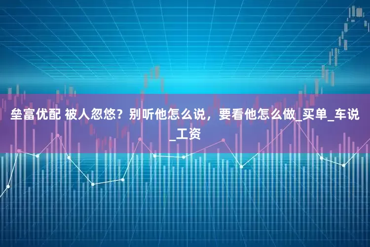 垒富优配 被人忽悠？别听他怎么说，要看他怎么做_买单_车说_工资