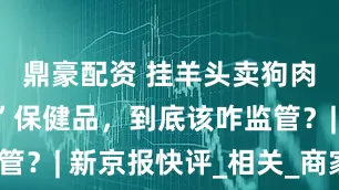鼎豪配资 挂羊头卖狗肉的“进口”保健品，到底该咋监管？| 新京报快评_相关_商家_直播