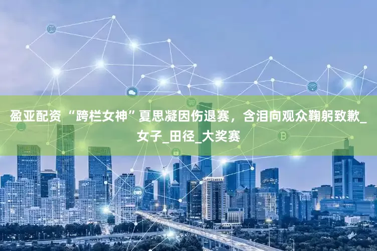 盈亚配资 “跨栏女神”夏思凝因伤退赛，含泪向观众鞠躬致歉_女子_田径_大奖赛