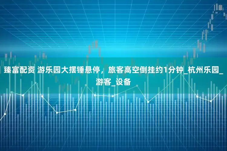 臻富配资 游乐园大摆锤悬停，旅客高空倒挂约1分钟_杭州乐园_游客_设备