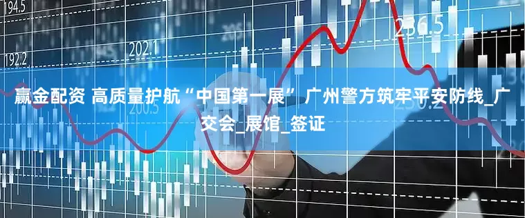 赢金配资 高质量护航“中国第一展” 广州警方筑牢平安防线_广交会_展馆_签证