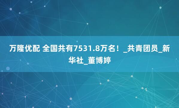 万隆优配 全国共有7531.8万名！_共青团员_新华社_董博婷