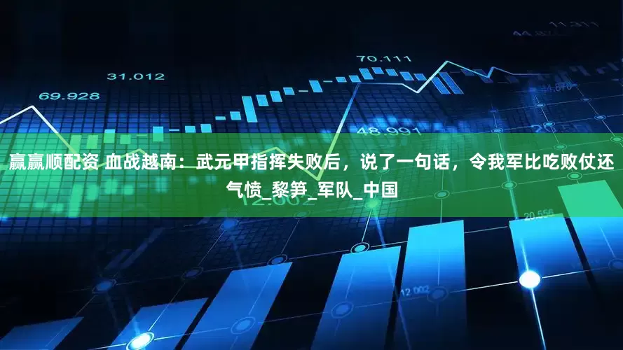 赢赢顺配资 血战越南：武元甲指挥失败后，说了一句话，令我军比吃败仗还气愤_黎笋_军队_中国