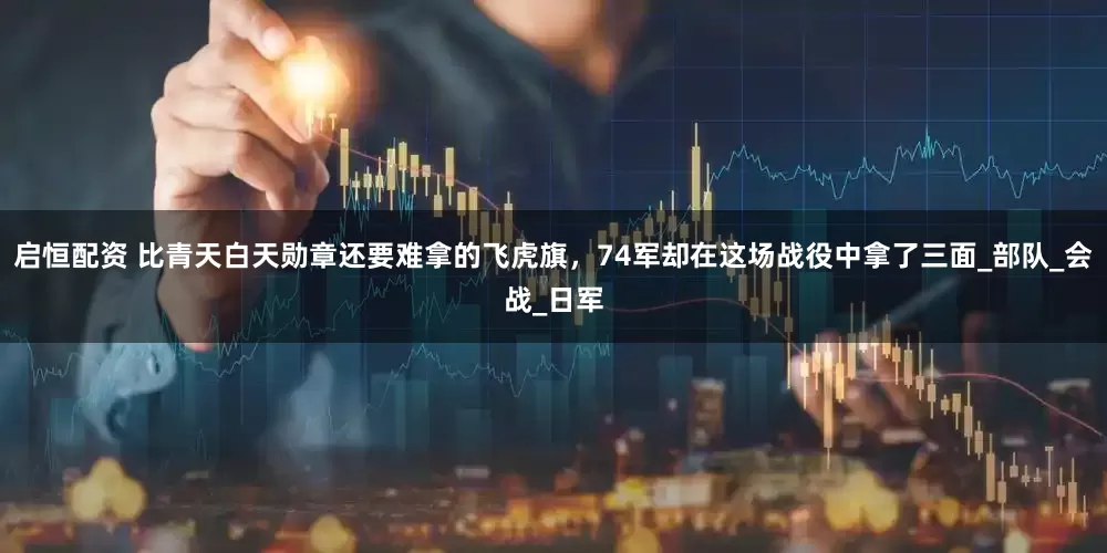 启恒配资 比青天白天勋章还要难拿的飞虎旗，74军却在这场战役中拿了三面_部队_会战_日军