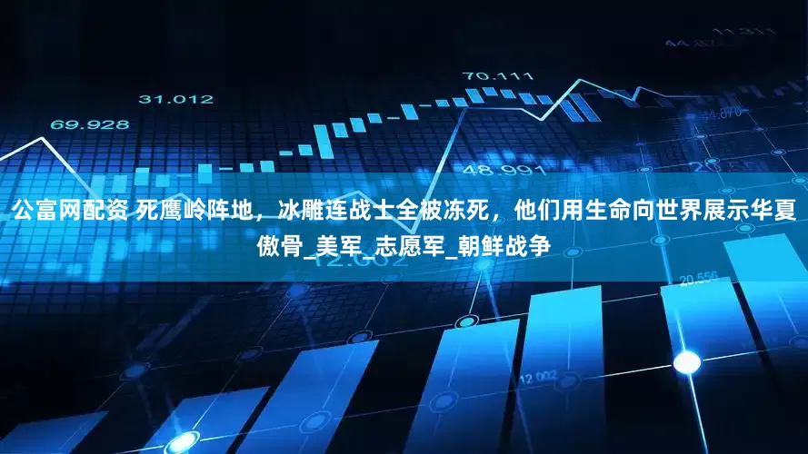 公富网配资 死鹰岭阵地，冰雕连战士全被冻死，他们用生命向世界展示华夏傲骨_美军_志愿军_朝鲜战争