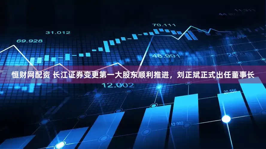 恒财网配资 长江证券变更第一大股东顺利推进，刘正斌正式出任董事长