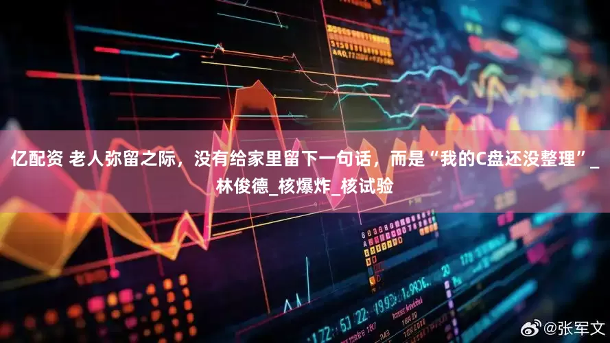 亿配资 老人弥留之际，没有给家里留下一句话，而是“我的C盘还没整理”_林俊德_核爆炸_核试验