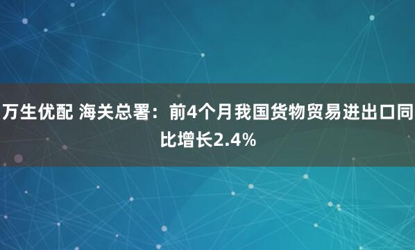 万生优配 海关总署：前4个月我国货物贸易进出口同比增长2.4%