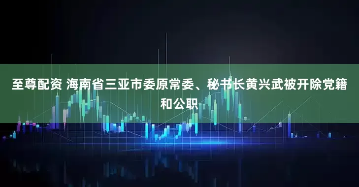 至尊配资 海南省三亚市委原常委、秘书长黄兴武被开除党籍和公职