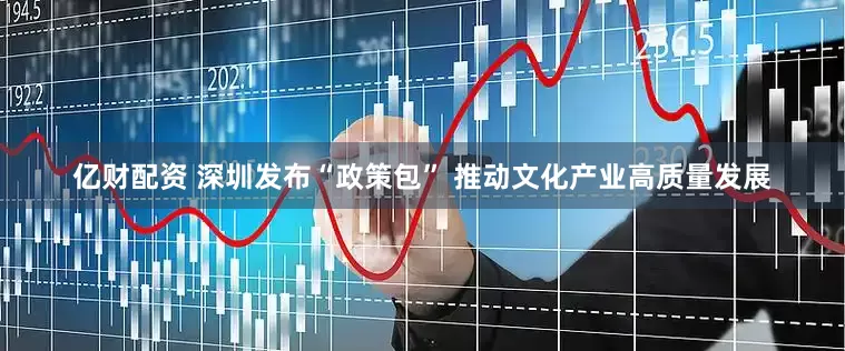 亿财配资 深圳发布“政策包” 推动文化产业高质量发展