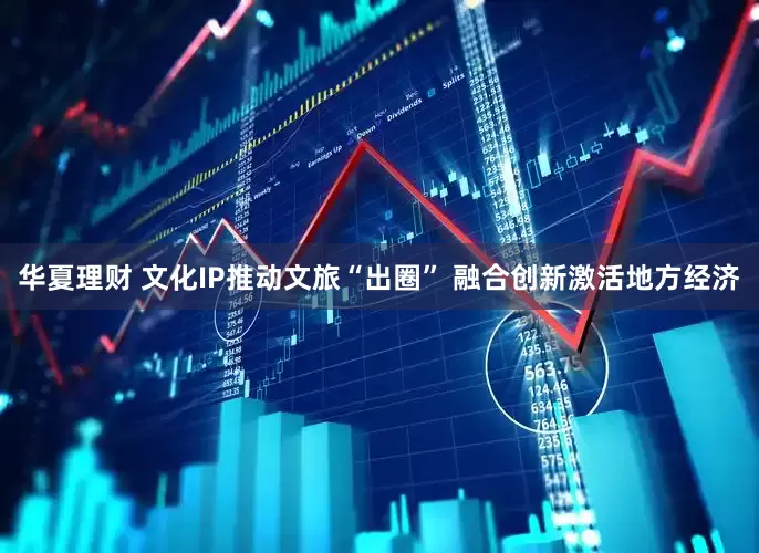 华夏理财 文化IP推动文旅“出圈” 融合创新激活地方经济