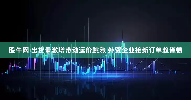 股牛网 出货量激增带动运价跳涨 外贸企业接新订单趋谨慎