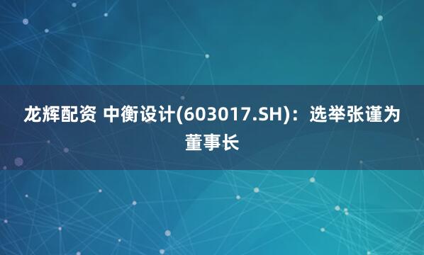 龙辉配资 中衡设计(603017.SH)：选举张谨为董事长