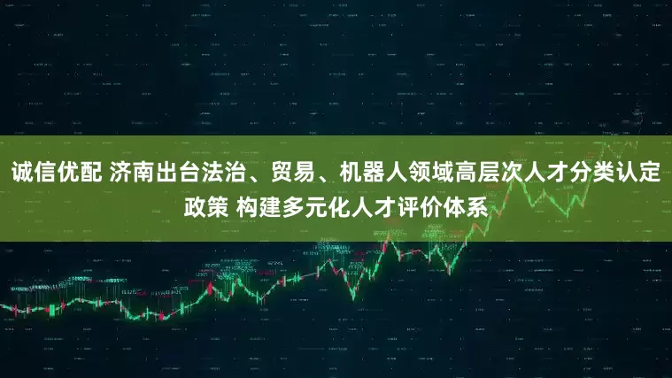 诚信优配 济南出台法治、贸易、机器人领域高层次人才分类认定政策 构建多元化人才评价体系