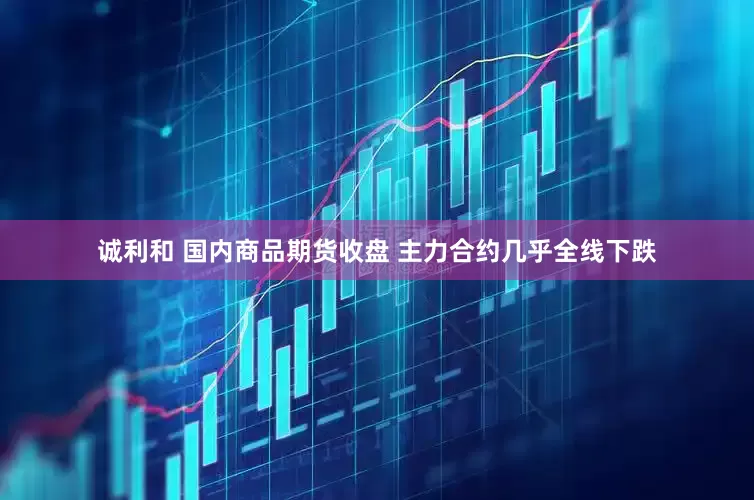 诚利和 国内商品期货收盘 主力合约几乎全线下跌