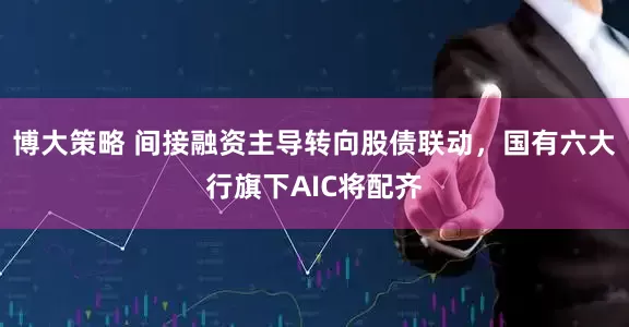 博大策略 间接融资主导转向股债联动，国有六大行旗下AIC将配齐
