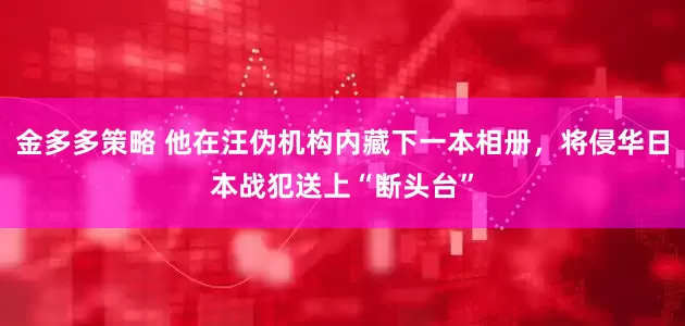 金多多策略 他在汪伪机构内藏下一本相册，将侵华日本战犯送上“断头台”