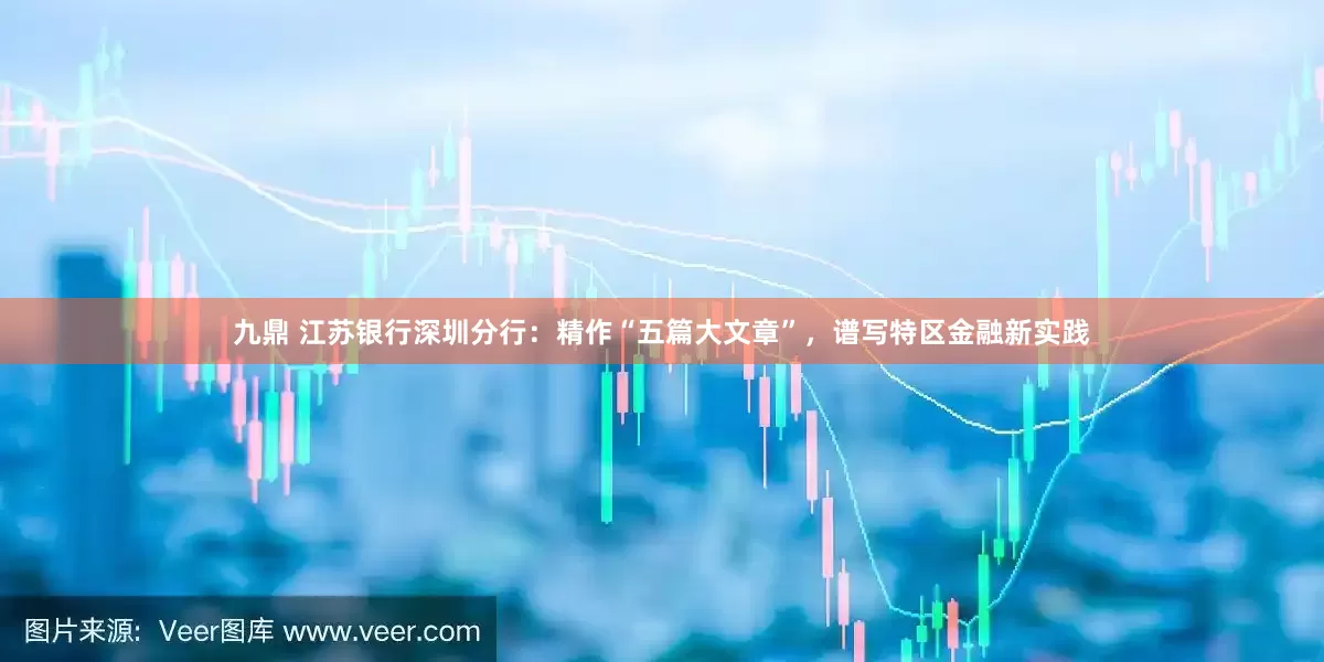 九鼎 江苏银行深圳分行：精作“五篇大文章”，谱写特区金融新实践
