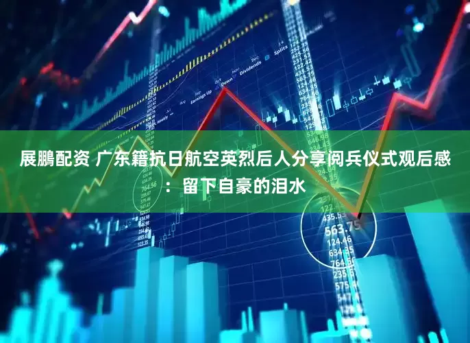 展鵬配资 广东籍抗日航空英烈后人分享阅兵仪式观后感：留下自豪的泪水