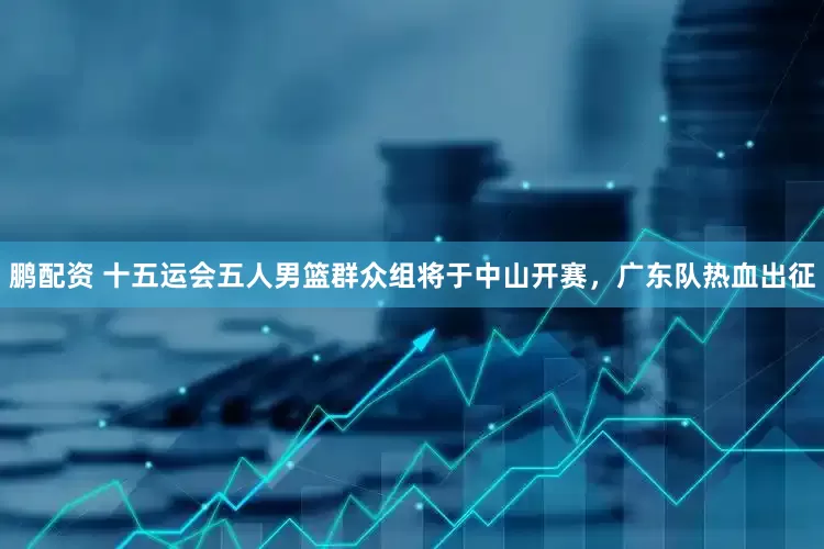鹏配资 十五运会五人男篮群众组将于中山开赛，广东队热血出征