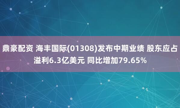 鼎豪配资 海丰国际(01308)发布中期业绩 股东应占溢利6.3亿美元 同比增加79.65%