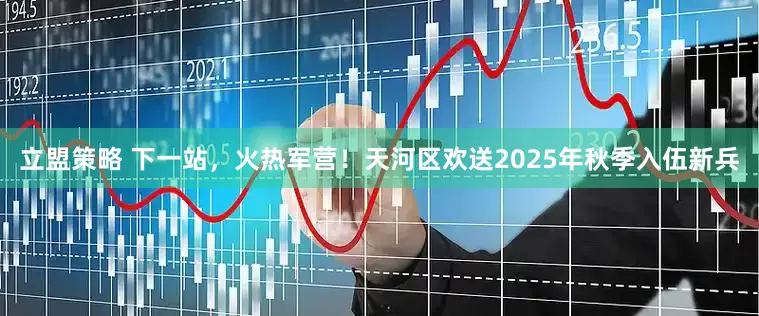 立盟策略 下一站，火热军营！天河区欢送2025年秋季入伍新兵