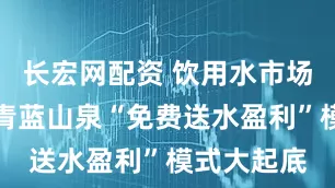 长宏网配资 饮用水市场新变局：青蓝山泉“免费送水盈利”模式大起底