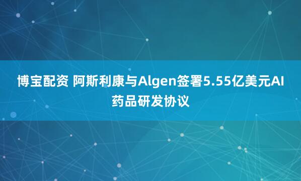 博宝配资 阿斯利康与Algen签署5.55亿美元AI药品研发协议