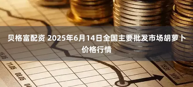 贝格富配资 2025年6月14日全国主要批发市场胡萝卜价格行情